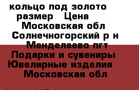 кольцо под золото 17.5 размер › Цена ­ 300 - Московская обл., Солнечногорский р-н, Менделеево пгт Подарки и сувениры » Ювелирные изделия   . Московская обл.